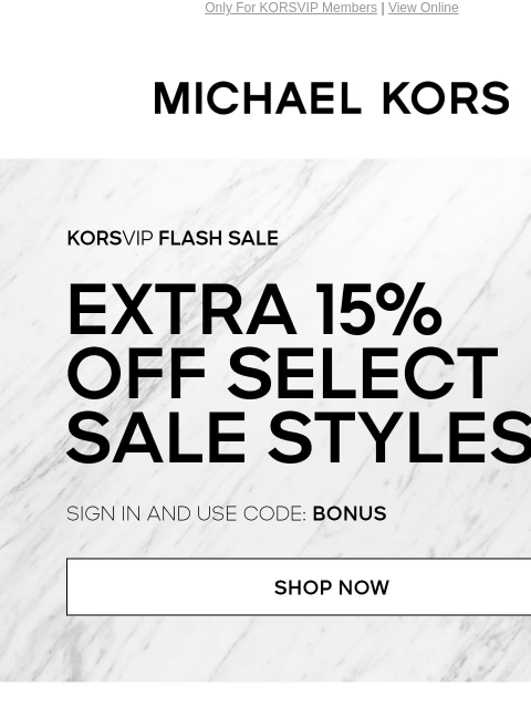 Only For KORSVIP Members | View Online MICHAEL KORS KORSVIP FLASH SALE EXTRA 15% OFF SELECT SALE STYLES* SIGN IN AND USE CODE: BONUS SHOP NOW HANDBAGS SHOES CLOTHING WATCHES WALLETS SALE Enjoy Free