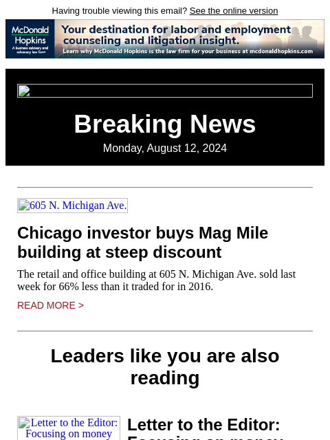 Having trouble viewing this email? See the online version Breaking News Monday, August 12, 2024 605 N. Michigan Ave. Chicago investor buys Mag Mile building at steep discount The retail and office