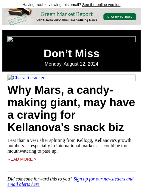 Having trouble viewing this email? See the online version Don't Miss Monday, August 12, 2024 Cheez-It crackers Why Mars, a candy-making giant, may have a craving for Kellanova's snack biz Less