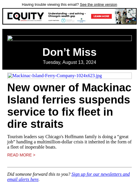 Having trouble viewing this email? See the online version Don't Miss Tuesday, August 13, 2024 Mackinac-Island-Ferry-Company-1024x623.jpg New owner of Mackinac Island ferries suspends service to fix