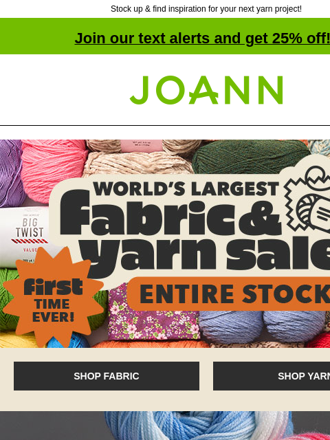 Stock up & find inspiration for your next yarn project! Join our text alerts and get 25% off! † Joann.com® First Time Ever! World's Largest Fabric & Yarn Sale. Entire Stock. SHOP FABRIC