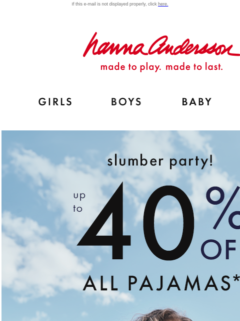 New PJs & new prints are here for fall! If this e-mail is not displayed properly, click here. Hanna Andersson | made to play. made to last. Shop girls clothes. Shop boys clothes. Shop baby clothes.