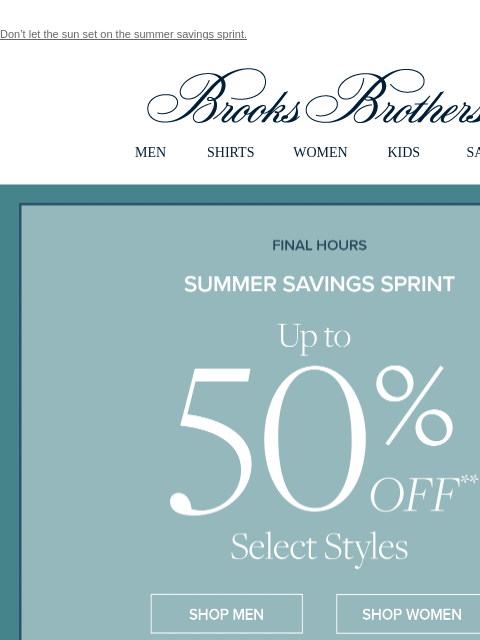 Don't let the sun set on the summer savings sprint. View in web browser Brooks Brothers MEN SHIRTS WOMEN KIDS SALE Ends Today Summer Savings Sprint Up to 50% Off Select Styles Shop Men Shop Women