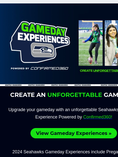 Pregame Field Passes, Special Videoboard Messages, EQC Tunnel Club access and more! View in Browser Seahawks 2024 Schedule Release CREATE AN UNFORGETTABLE GAMEDAY! Upgrade your gameday with an