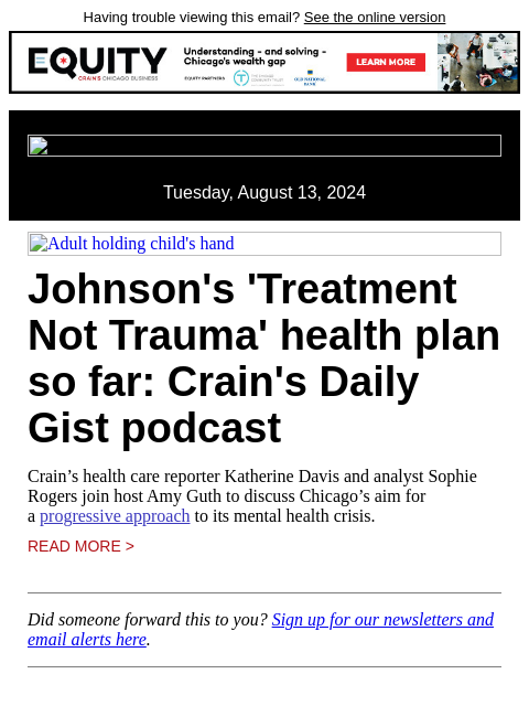 Having trouble viewing this email? See the online version Tuesday, August 13, 2024 Adult holding child's hand Johnson's 'Treatment Not Trauma' health plan so far: Crain's Daily Gist