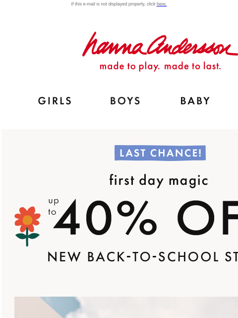 Save on NEW styles for school & beyond If this e-mail is not displayed properly, click here. Hanna Andersson | made to play. made to last. Shop girls clothes. Shop boys clothes. Shop baby clothes.