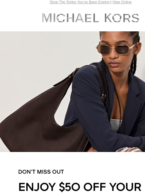 Shop The Styles You've Been Eyeing | View Online MICHAEL KORS DON'T MISS OUT ENJOY $50 OFF YOUR FULL-PRICE PURCHASE OF $200+ THROUGH 8/20.* USE CODE: SAVE50 SHOP NOW Enjoy Free Ground Shipping