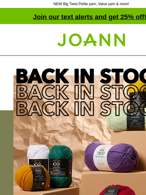 NEW Big Twist Petite yarn, Value yarn & more! Join our text alerts and get 25% off! † Joann.com® Back in Stock. Starting at $1.19. You asked, we delivered! Big Twist Posh yarn & new K+C Wool