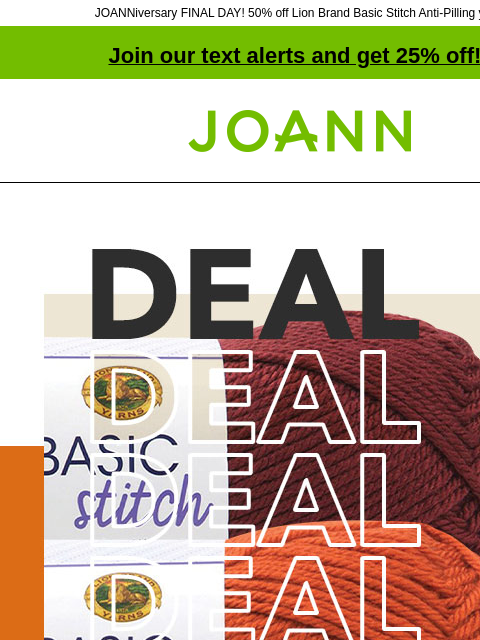 JOANNiversary FINAL DAY! 50% off Lion Brand Basic Stitch Anti-Pilling yarn! Join our text alerts and get 25% off! † Joann.com® Lion Brand Basic Stitch Anti-Pilling Yarn. 50% off. Costume Fabric. Up to