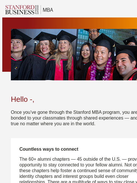 Stay connected to your classmates through alumni chapters and interest groups. Hello -, Once you've gone through the Stanford MBA program, you are forever bonded to your classmates through shared