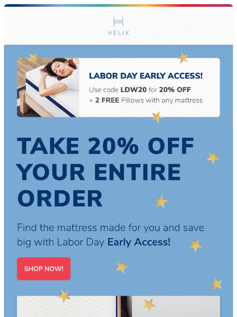 Beat the rush and get 20% off your ENTIRE ORDER. Shop the Labor Day Sale now! This email was sent to brands.news.subscription@gmail.com by Helix. 30 Irving Pl Fl 9, New York, NY 10003 Privacy Policy |