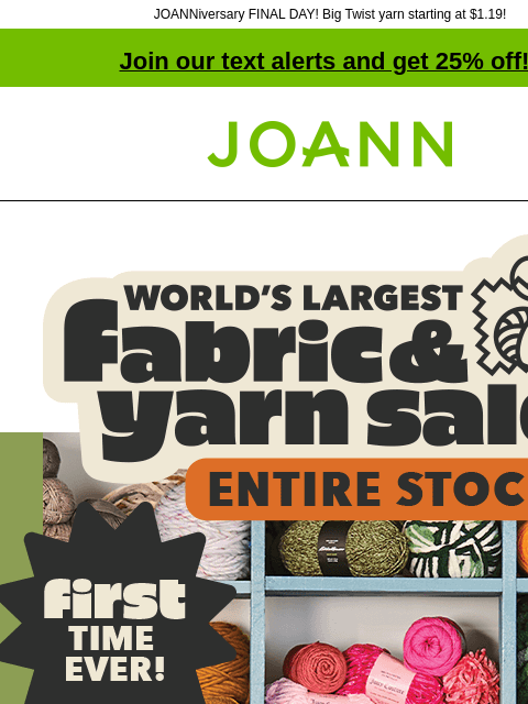 JOANNiversary FINAL DAY! Big Twist yarn starting at $1.19! Join our text alerts and get 25% off! † Joann.com® World's Largest Fabric and Yarn Sale ENTIRE STOCK. First time ever! New fall arrivals!