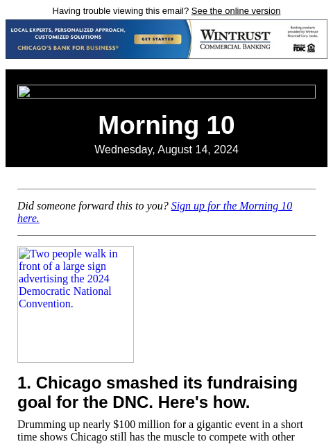 Having trouble viewing this email? See the online version Morning 10 Wednesday, August 14, 2024 Did someone forward this to you? Sign up for the Morning 10 here. Two people walk in front of a large