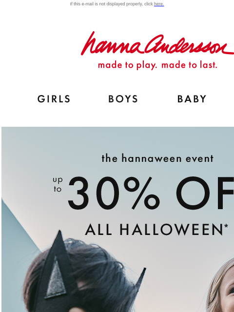 The Hannaween Event is on! If this e-mail is not displayed properly, click here. Hanna Andersson | made to play. made to last. Shop girls clothes. Shop boys clothes. Shop baby clothes. Shop new