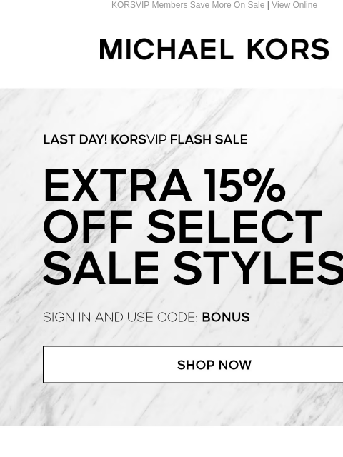 KORSVIP Members Save More On Sale | View Online MICHAEL KORS LAST DAY! KORSVIP FLASH SALE EXTRA 15% OFF SELECT SALE STYLES* SIGN IN AND USE CODE: BONUS SHOP NOW HANDBAGS SHOES CLOTHING WATCHES WALLETS