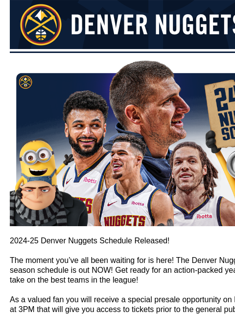 Single game tickets go on sale August 17th Denver Nuggets Denver Nuggets Schedule Release 2024-25 Denver Nuggets Schedule Released! The moment you've all been waiting for is here! The Denver