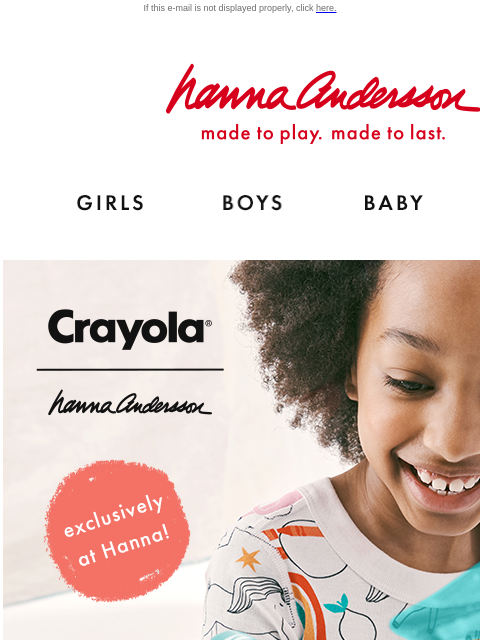 Join Hanna Rewards & get early access to our NEW Crayola® collab! If this e-mail is not displayed properly, click here. Hanna Andersson | made to play. made to last. Shop girls clothes. Shop boys