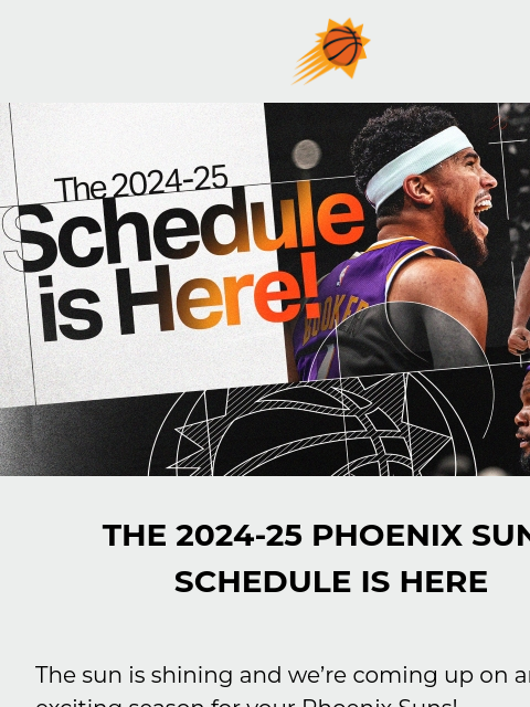 Tickets on sale tomorrow at 12PM Suns sunburst logo The Schedule is Here THE 2024-25 PHOENIX SUNS SCHEDULE IS HERE The sun is shining and we're coming up on an exciting season for your Phoenix Suns