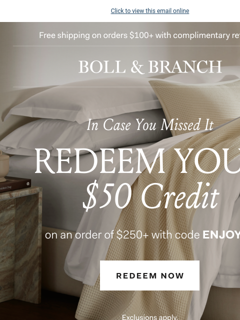 Now's the time to redeem Click to view this email online Free shipping on orders $100+ with complimentary returns BOLL & BRANCH In Case You Missed It REDEEM YOUR $50 Credit on an order of $250+