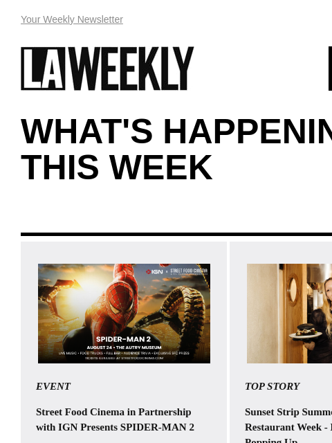 View Online Your Weekly Newsletter LAWEEKLY 08/15/24 WHAT'S HAPPENING THIS WEEK EVENT Street Food Cinema in Partnership with IGN Presents SPIDER-MAN 2 Peter Parker is beset with troubles in his