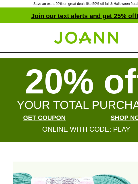 Save an extra 20% on great deals like 50% off fall & Halloween floral! Join our text alerts and get 25% off! † Joann.com® 20% off YOUR TOTAL PURCHASE GET COUPON SHOP NOW ONLINE WITH CODE: PLAY Lion