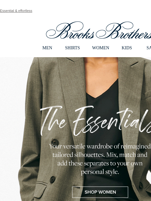 Essential & effortless View in web browser Brooks Brothers MEN SHIRTS WOMEN KIDS SALE The Essentials Your versatile wardrobe of reimagined tailored silhouettes. Mix, match and add these separates