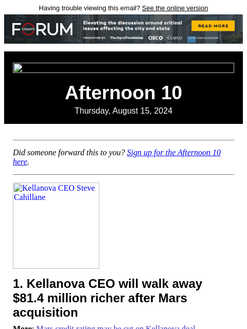 Having trouble viewing this email? See the online version Afternoon 10 Thursday, August 15, 2024 Did someone forward this to you? Sign up for the Afternoon 10 here. Kellanova CEO Steve Cahillane 1.