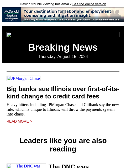 Having trouble viewing this email? See the online version Breaking News Thursday, August 15, 2024 JPMorgan Chase Big banks sue Illinois over first-of-its-kind change to credit card fees Heavy hitters