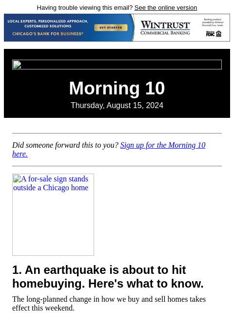 Having trouble viewing this email? See the online version Morning 10 Thursday, August 15, 2024 Did someone forward this to you? Sign up for the Morning 10 here. A for-sale sign stands outside a Chicago