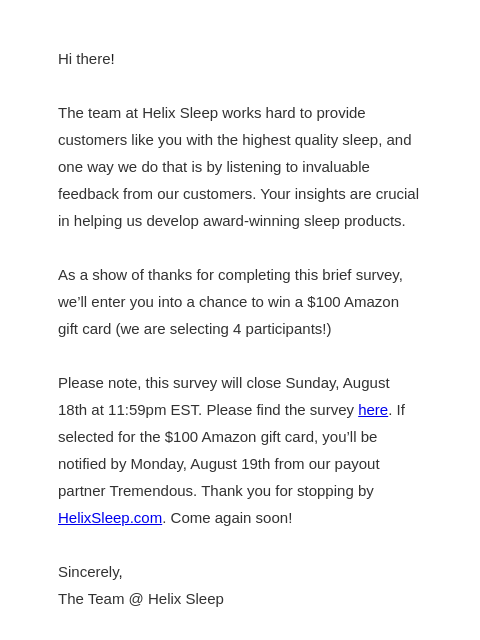 We want your feedback! All you need to do is answer this one minute survey. Hi ​there​! The team at Helix Sleep works hard to provide customers like you with the highest quality sleep, and one way we