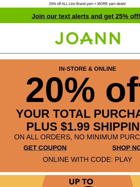 20% off ALL Lion Brand yarn + MORE yarn deals! Join our text alerts and get 25% off! † Joann.com® IN-STORE & ONLINE 20% off YOUR TOTAL PURCHASE PLUS $1.99 SHIPPING ON ALL ORDERS, NO MINIMUM