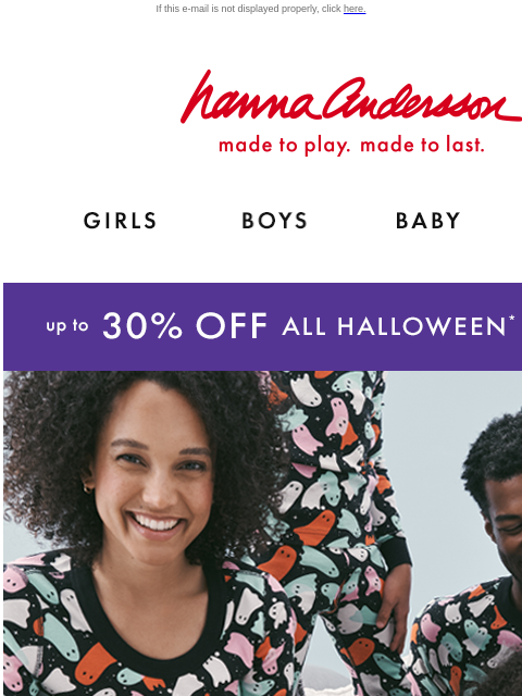 Up to 30% Off Halloween matching PJs! If this e-mail is not displayed properly, click here. Hanna Andersson | made to play. made to last. Shop girls clothes. Shop boys clothes. Shop baby clothes. Shop