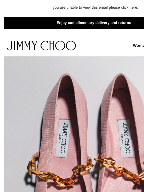 Discover new styles. If you are unable to view this email please click here. Enjoy complimentary delivery and returns JIMMY CHOO Women Men Handbags JIMMY CHOO Women Men Handbags ELEVATED FLATS SHOP NOW