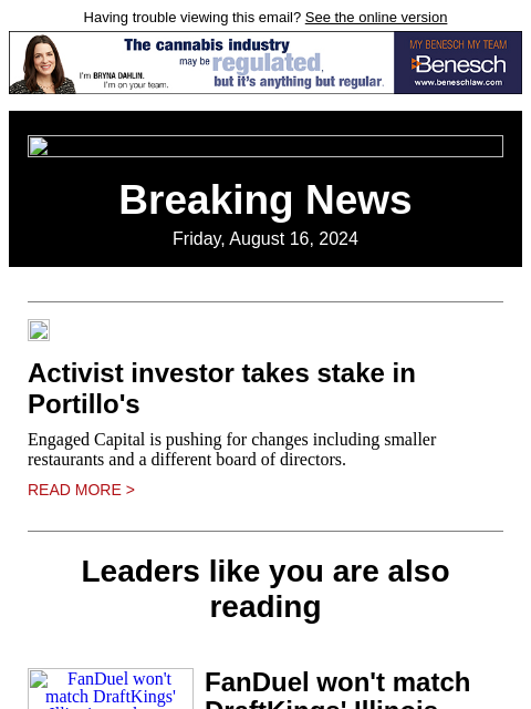 Having trouble viewing this email? See the online version Breaking News Friday, August 16, 2024 Activist investor takes stake in Portillo's Engaged Capital is pushing for changes including smaller