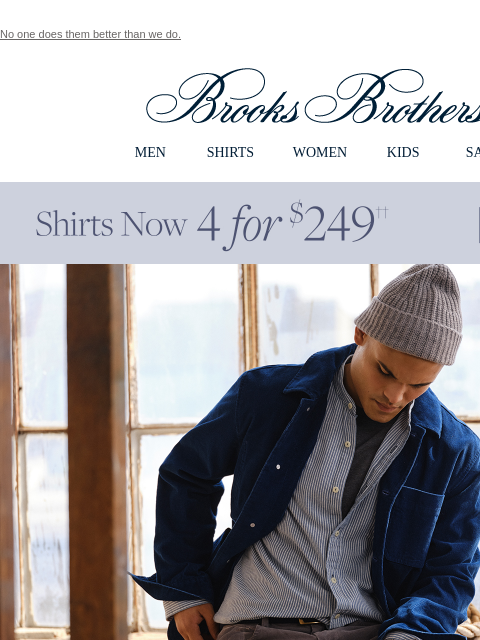 No one does them better than we do. View in web browser Brooks Brothers MEN SHIRTS WOMEN KIDS SALE Shirts Now 4 for $249 Fall In Line Cord season is coming - and we have the 5-pocket cut that everyone