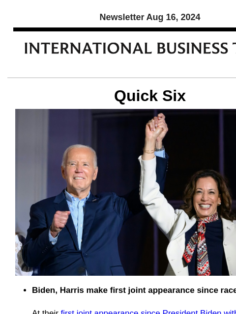 Newsletter Aug 16, 2024 Quick Six Biden, Harris make first joint appearance since race shakeup At their first joint appearance since President Biden withdrew from the 2024 race, he and Vice President