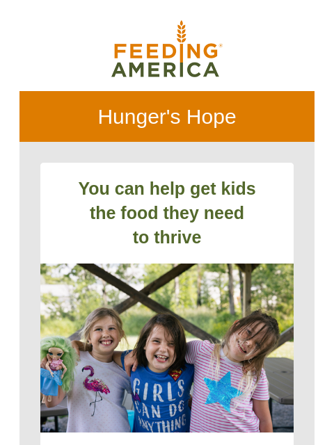 All the latest from the Feeding America network. | Feeding America. Hunger's Hope You can help get kids the food they need to thrive Three school girls with their arms around each other and