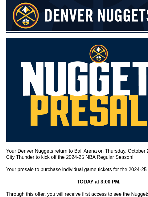 Single game tickets go on sale August 17th Denver Nuggets nuggets schedule presale Your Denver Nuggets return to Ball Arena on Thursday, October 24 vs. Oklahoma City Thunder to kick off the 2024-25 NBA