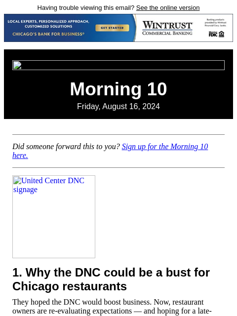 Having trouble viewing this email? See the online version Morning 10 Friday, August 16, 2024 Did someone forward this to you? Sign up for the Morning 10 here. United Center DNC signage 1. Why the DNC