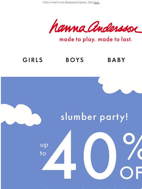 Fall for new pajamas If this e-mail is not displayed properly, click here. Hanna Andersson | made to play. made to last. Shop girls clothes. Shop boys clothes. Shop baby clothes. Shop new arrivals.