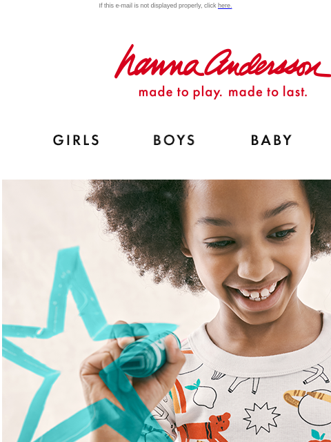 Color Your Dreams with our FIRST ever color-in PJs! If this e-mail is not displayed properly, click here. Hanna Andersson | made to play. made to last. Shop girls clothes. Shop boys clothes. Shop baby