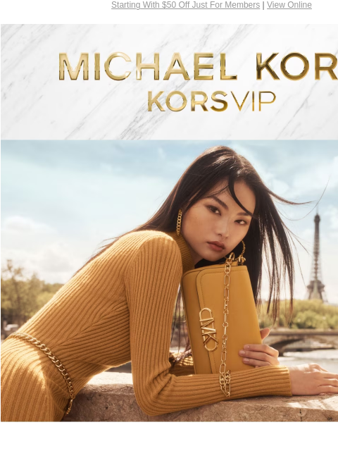 Starting With $50 Off Just For Members | View Online MICHAEL KORS KORSVIP JOIN TODAY, ENJOY $50 OFF Join today for $50 off your purchase of $200+ through August 28.* Plus, more insider benefits all