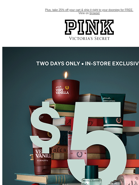 Plus, take 25% off your cart & ship it right to your doorstep for FREE. View on browser PINK Victoria's Secret VSCC Available Credit Introduction Shop Now Shop Now Shop Now feature cta cta Shop