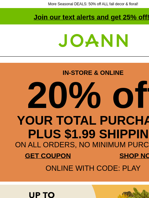 More Seasonal DEALS: 50% off ALL fall decor & floral! Join our text alerts and get 25% off! † Joann.com® IN-STORE & ONLINE 20% off YOUR TOTAL PURCHASE PLUS $1.99 SHIPPING ON ALL ORDERS, NO