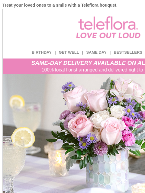 Treat your loved ones to a smile with a Teleflora bouquet. View in browser ‌ teleflora BIRTHDAY | GET WELL | SAME DAY | BESTSELLERS | DEAL OF THE DAY SAME-DAY DELIVERY AVAILABLE ON ALL BOUQUETS! 100%