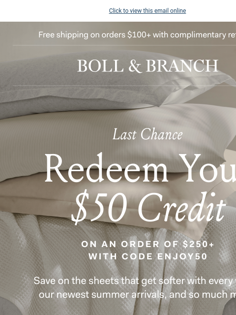 Final hours to redeem your credit Click to view this email online Free shipping on orders $100+ with complimentary returns BOLL & BRANCH LAST CHANCE Redeem Your $50 Credit on an order of $250+ with