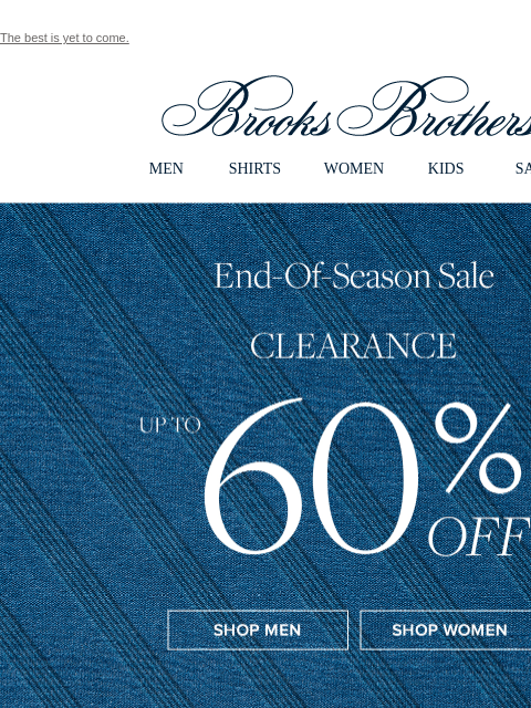 The best is yet to come. View in web browser Brooks Brothers MEN SHIRTS WOMEN KIDS SALE End of Season Sale Clearance Up To 60% Off Shop Men Shop Women Perfect Sport and Dress Shirts Shop Shirts The