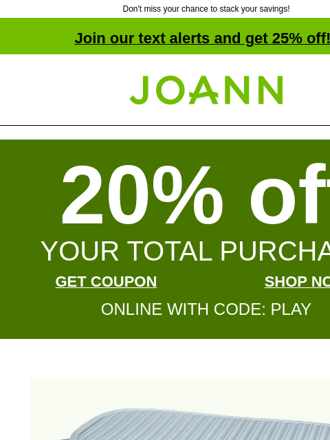 Don't miss your chance to stack your savings! Join our text alerts and get 25% off! † Joann.com® 20% off YOUR TOTAL PURCHASE GET COUPON SHOP NOW ONLINE WITH CODE: PLAY Plastic Storage &