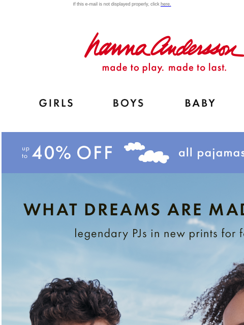 Up to 40% off ALL PJs If this e-mail is not displayed properly, click here. Hanna Andersson | made to play. made to last. Shop girls clothes. Shop boys clothes. Shop baby clothes. Shop new arrivals. Up