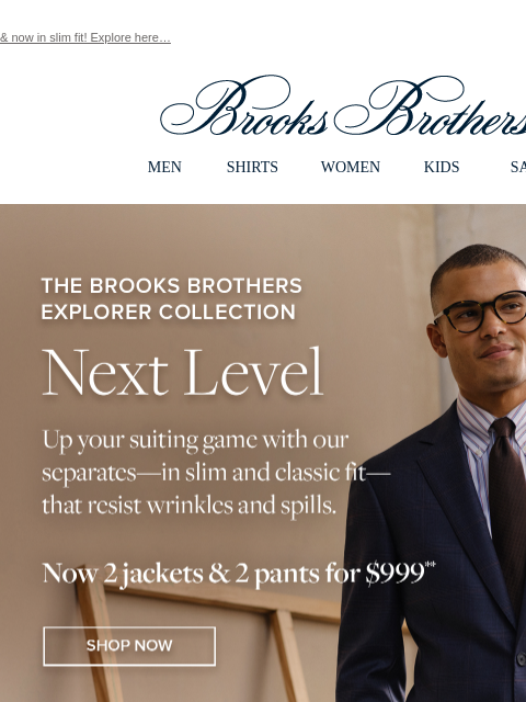 & now in slim fit! Explore here… View in web browser Brooks Brothers MEN SHIRTS WOMEN KIDS SALE The Brooks Brothers Explorer Collection Next Level Up your suiting game with out separates - in slim